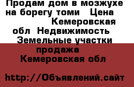 Продам дом в мозжухе на борегу томи › Цена ­ 1 550 000 - Кемеровская обл. Недвижимость » Земельные участки продажа   . Кемеровская обл.